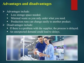 Advantages and disadvantages
➢ Advantages include:
▪ Less storage space needed.
▪ Minimal waste as you only order what you need.
▪ Production runs can change easily to another product.
➢ Disadvantages include:
▪ If there is a problem with the supplier, the process is delayed.
▪ An unexpected demand could lead to delays.
 