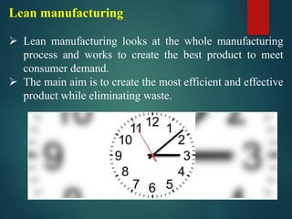 Lean manufacturing
➢ Lean manufacturing looks at the whole manufacturing
process and works to create the best product to meet
consumer demand.
➢ The main aim is to create the most efficient and effective
product while eliminating waste.
 