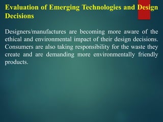 Evaluation of Emerging Technologies and Design
Decisions
Designers/manufactures are becoming more aware of the
ethical and environmental impact of their design decisions.
Consumers are also taking responsibility for the waste they
create and are demanding more environmentally friendly
products.
 