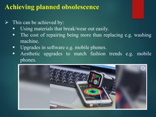 Achieving planned obsolescence
➢ This can be achieved by:
▪ Using materials that break/wear out easily.
▪ The cost of repairing being more than replacing e.g. washing
machine.
▪ Upgrades in software e.g. mobile phones.
▪ Aesthetic upgrades to match fashion trends e.g. mobile
phones.
 