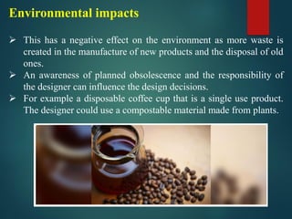Environmental impacts
➢ This has a negative effect on the environment as more waste is
created in the manufacture of new products and the disposal of old
ones.
➢ An awareness of planned obsolescence and the responsibility of
the designer can influence the design decisions.
➢ For example a disposable coffee cup that is a single use product.
The designer could use a compostable material made from plants.
 