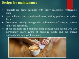 Design for maintenance
➢ Products are being designed with easily accessible, replaceable
parts.
➢ New software can be uploaded onto existing products to update
them.
➢ Companies usually arrange the replacement of parts to ensure
safety and reliability.
➢ These products are becoming more popular with people who are
increasingly more aware of reducing waste and the shared
responsibility for global warming.
 