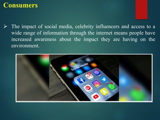 Consumers
➢ The impact of social media, celebrity influencers and access to a
wide range of information through the internet means people have
increased awareness about the impact they are having on the
environment.
 