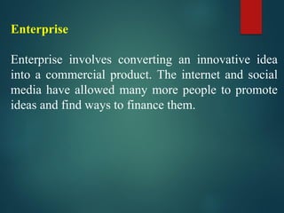 Enterprise
Enterprise involves converting an innovative idea
into a commercial product. The internet and social
media have allowed many more people to promote
ideas and find ways to finance them.
 