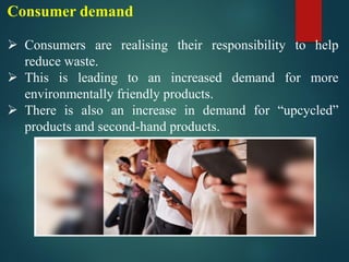 Consumer demand
➢ Consumers are realising their responsibility to help
reduce waste.
➢ This is leading to an increased demand for more
environmentally friendly products.
➢ There is also an increase in demand for “upcycled”
products and second-hand products.
 