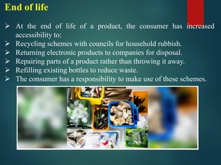 End of life
➢ At the end of life of a product, the consumer has increased
accessibility to:
➢ Recycling schemes with councils for household rubbish.
➢ Returning electronic products to companies for disposal.
➢ Repairing parts of a product rather than throwing it away.
➢ Refilling existing bottles to reduce waste.
➢ The consumer has a responsibility to make use of these schemes.
 