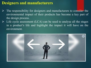 Designers and manufacturers
➢ The responsibility for designers and manufacturers to consider the
environmental impact of their products has become a key part of
the design process.
➢ Life cycle assessment (LCA) can be used to analyse all the stages
in a product’s life and highlight the impact it will have on the
environment.
 