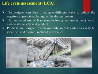 Life cycle assessment (LCA)
➢ The designer can then investigate different ways to reduce the
negative impact at each stage of the design process.
➢ The increased use of lean manufacturing systems reduces waste
and creates an efficient product.
➢ Products are designed for disassembly so that parts can easily be
identified and re-used, replaced or recycled.
 