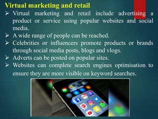 Virtual marketing and retail
➢ Virtual marketing and retail include advertising a
product or service using popular websites and social
media.
➢ A wide range of people can be reached.
➢ Celebrities or influencers promote products or brands
through social media posts, blogs and vlogs.
➢ Adverts can be posted on popular sites.
➢ Websites can complete search engines optimisation to
ensure they are more visible on keyword searches.
 