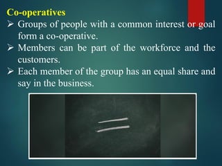 Co-operatives
➢ Groups of people with a common interest or goal
form a co-operative.
➢ Members can be part of the workforce and the
customers.
➢ Each member of the group has an equal share and
say in the business.
 
