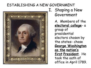ESTABLISHING A NEW GOVERNMENT Shaping a New Government A.  Members of the  electoral college - a group of presidential electors chosen by the states- chose  George Washington as the   nation’s first   President .  He took the oath of office in April 1789.  