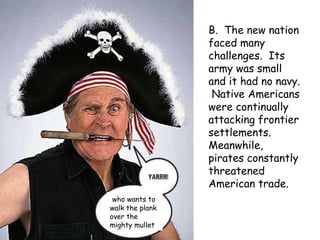 B.  The new nation faced many challenges.  Its army was small and it had no navy.  Native Americans were continually attacking frontier settlements.  Meanwhile, pirates constantly threatened American trade. who wants to walk the plank over the mighty mullet 
