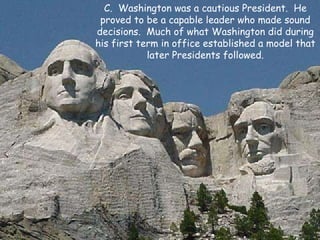 C.  Washington was a cautious President.  He proved to be a capable leader who made sound decisions.  Much of what Washington did during his first term in office established a model that later Presidents followed. 