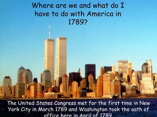 Where are we and what do I have to do with America in 1789? The United States Congress met for the first time in New York City in March 1789 and Washington took the oath of office here in April of 1789. 