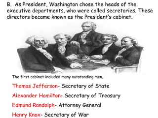 B.  As President, Washington chose the heads of the executive departments, who were called secretaries. These directors became known as the President’s cabinet. The first cabinet included many outstanding men .  Thomas Jefferson - Secretary of State Alexander Hamilton - Secretary of Treasury Edmund Randolph - Attorney General Henry Knox - Secretary of War 