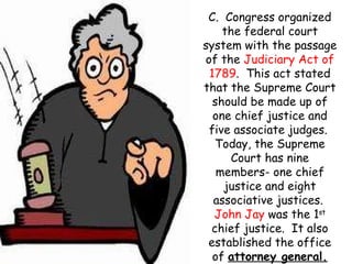C.  Congress organized the federal court system with the passage of the  Judiciary Act of   1789 .  This act stated that the Supreme Court should be made up of one chief justice and five associate judges.  Today, the Supreme Court has nine members- one chief justice and eight associative justices.  John Jay  was the 1 st  chief justice.  It also established the office of  attorney general. 