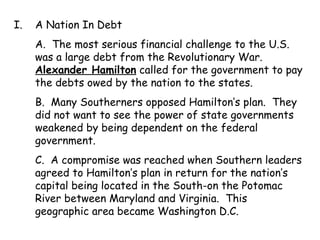 A Nation In Debt A.  The most serious financial challenge to the U.S. was a large debt from the Revolutionary War.  Alexander Hamilton  called for the government to pay the debts owed by the nation to the states. B.  Many Southerners opposed Hamilton’s plan.  They did not want to see the power of state governments weakened by being dependent on the federal government. C.  A compromise was reached when Southern leaders agreed to Hamilton’s plan in return for the nation’s capital being located in the South-on the Potomac River between Maryland and Virginia.  This geographic area became Washington D.C. 
