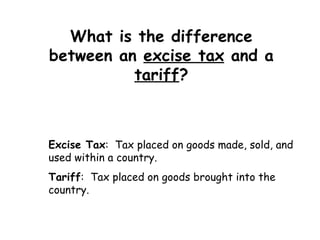 What is the difference between an  excise tax  and a  tariff ? Excise Tax :  Tax placed on goods made, sold, and used within a country. Tariff :  Tax placed on goods brought into the country. 