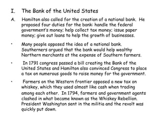 The Bank of the United States A.  Hamilton also called for the creation of a national bank.  He proposed four duties for the bank: handle the federal government’s money; help collect tax money; issue paper money; give out loans to help the growth of businesses. Many people opposed the idea of   a national bank.  Southerners argued that the bank would help wealthy Northern merchants at the expense of Southern farmers. In 1791 congress passed a bill creating the Bank of the United States and Hamilton also convinced Congress to place a tax on numerous goods to raise money for the government. Farmers on the Western frontier opposed a new tax on whiskey, which they used almost like cash when trading among each other.  In 1794, farmers   and government agents clashed in what became known as the Whiskey Rebellion.  President Washington sent in the militia and the revolt was quickly put down. 