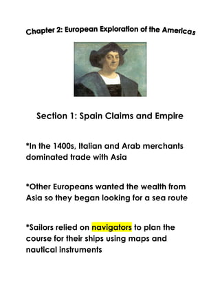 Section 1: Spain Claims and Empire


*In the 1400s, Italian and Arab merchants
dominated trade with Asia


*Other Europeans wanted the wealth from
Asia so they began looking for a sea route


*Sailors relied on navigators to plan the
course for their ships using maps and
nautical instruments
 