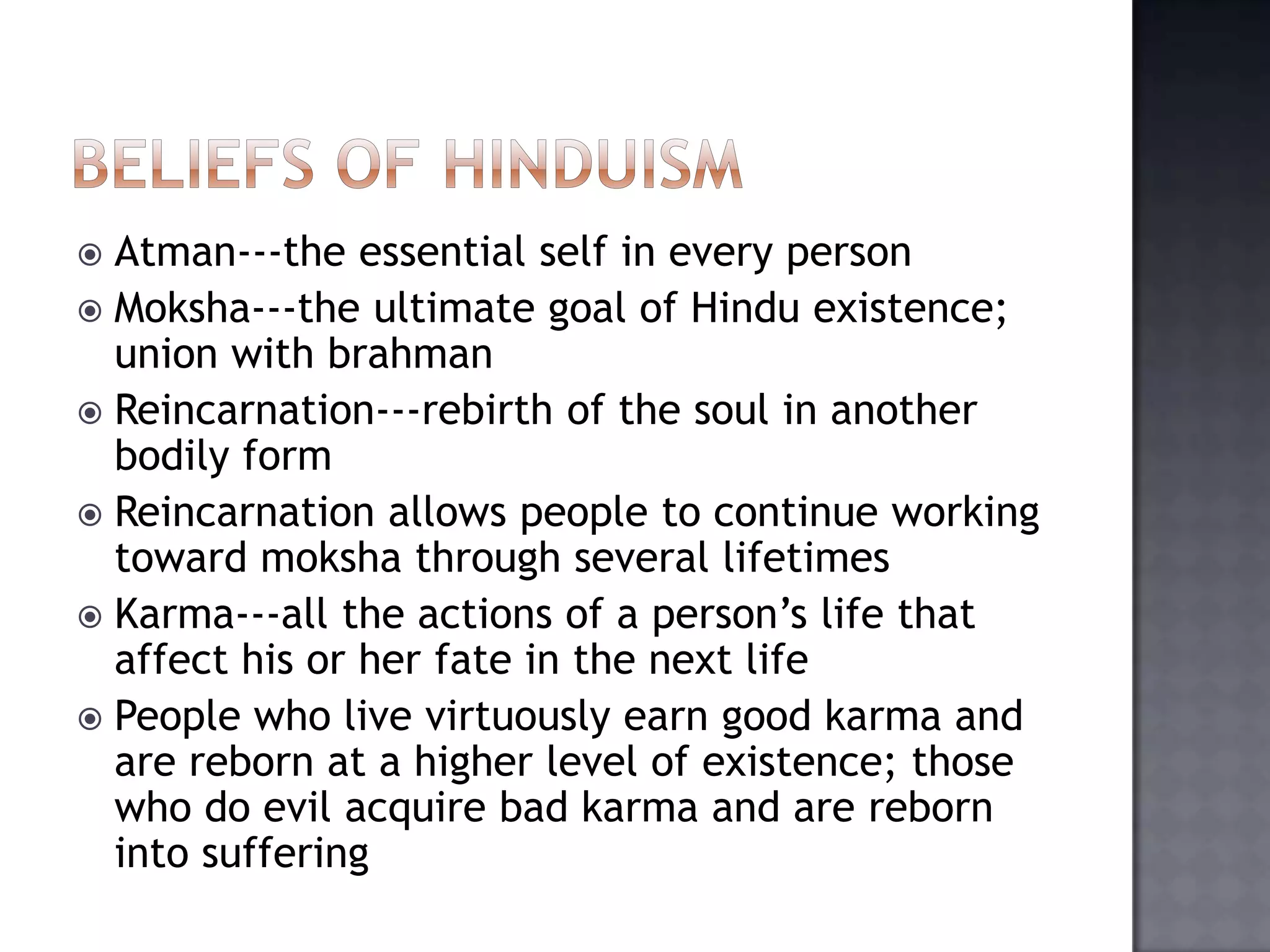  Atman---the essential self in every person
 Moksha---the ultimate goal of Hindu existence;
union with brahman
 Reincarnation---rebirth of the soul in another
bodily form
 Reincarnation allows people to continue working
toward moksha through several lifetimes
 Karma---all the actions of a person’s life that
affect his or her fate in the next life
 People who live virtuously earn good karma and
are reborn at a higher level of existence; those
who do evil acquire bad karma and are reborn
into suffering
 