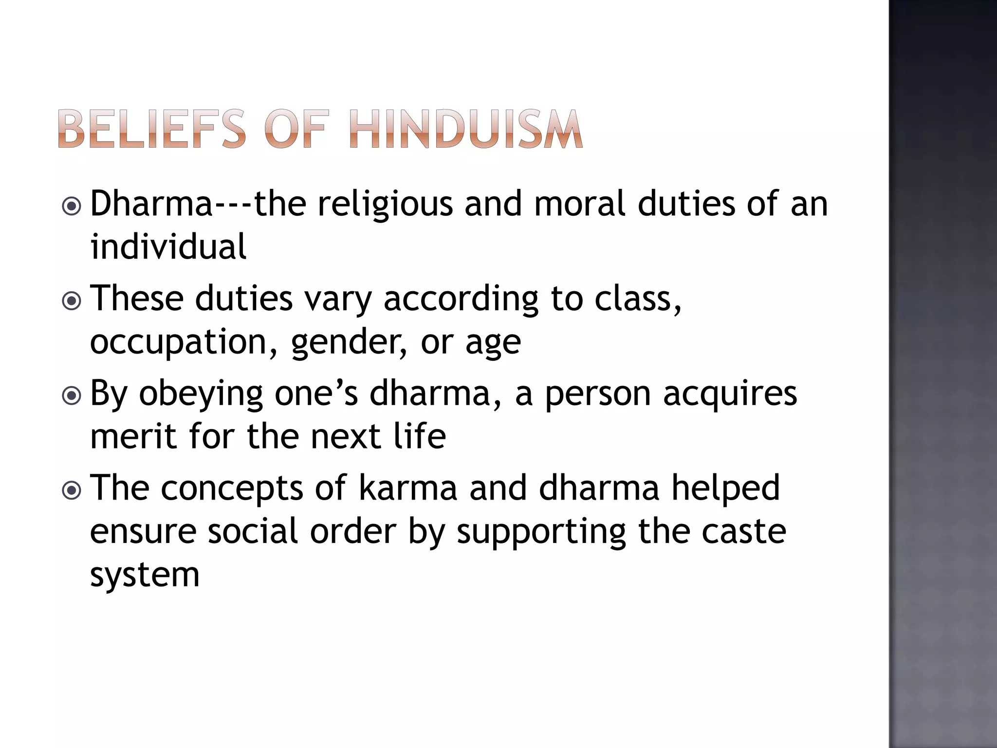  Dharma---the religious and moral duties of an
individual
 These duties vary according to class,
occupation, gender, or age
 By obeying one’s dharma, a person acquires
merit for the next life
 The concepts of karma and dharma helped
ensure social order by supporting the caste
system
 