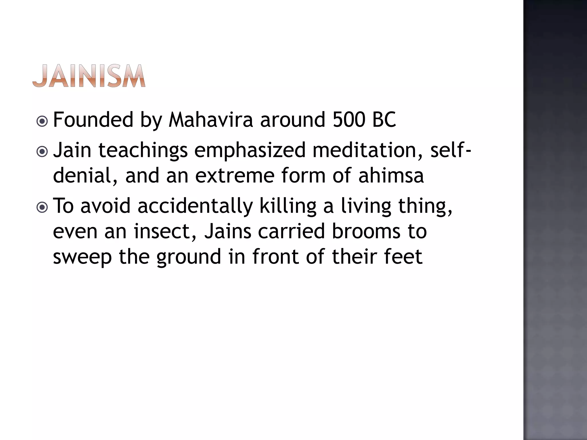 Founded by Mahavira around 500 BC
 Jain teachings emphasized meditation, self-
denial, and an extreme form of ahimsa
 To avoid accidentally killing a living thing,
even an insect, Jains carried brooms to
sweep the ground in front of their feet
 