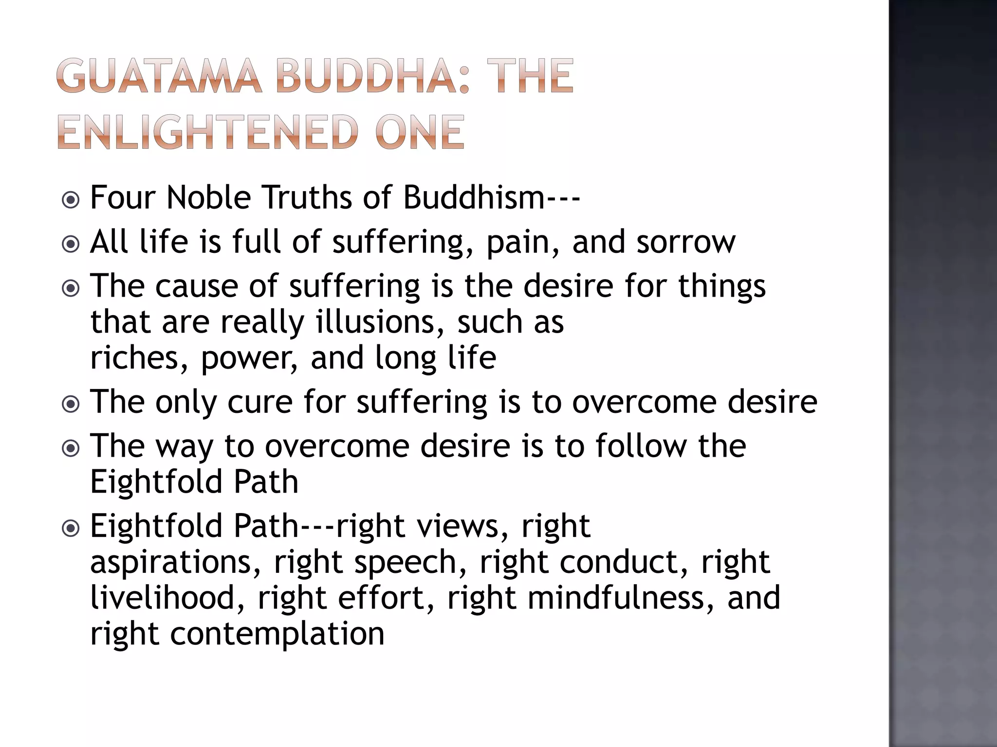  Four Noble Truths of Buddhism---
 All life is full of suffering, pain, and sorrow
 The cause of suffering is the desire for things
that are really illusions, such as
riches, power, and long life
 The only cure for suffering is to overcome desire
 The way to overcome desire is to follow the
Eightfold Path
 Eightfold Path---right views, right
aspirations, right speech, right conduct, right
livelihood, right effort, right mindfulness, and
right contemplation
 