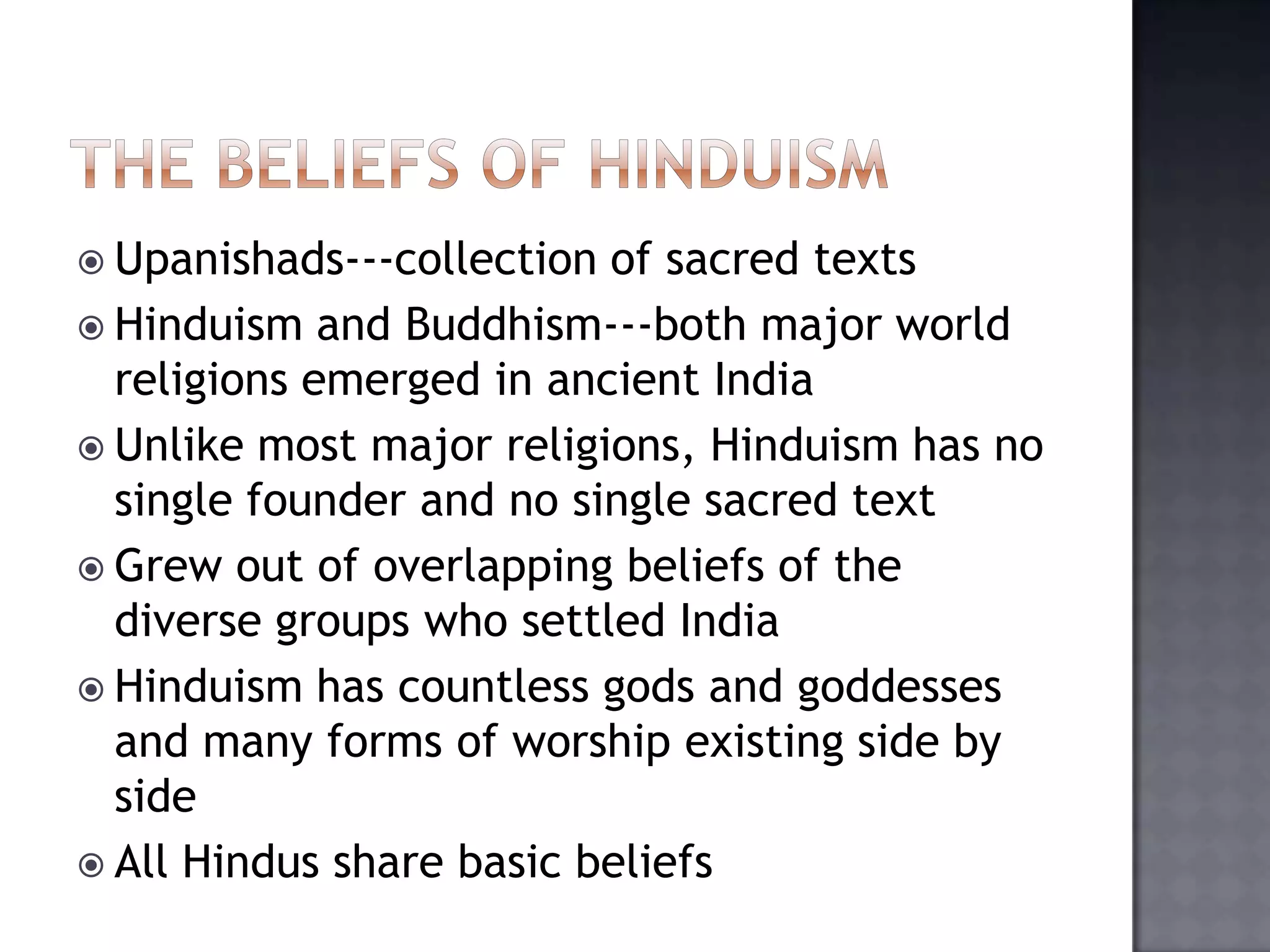  Upanishads---collection of sacred texts
 Hinduism and Buddhism---both major world
religions emerged in ancient India
 Unlike most major religions, Hinduism has no
single founder and no single sacred text
 Grew out of overlapping beliefs of the
diverse groups who settled India
 Hinduism has countless gods and goddesses
and many forms of worship existing side by
side
 All Hindus share basic beliefs
 