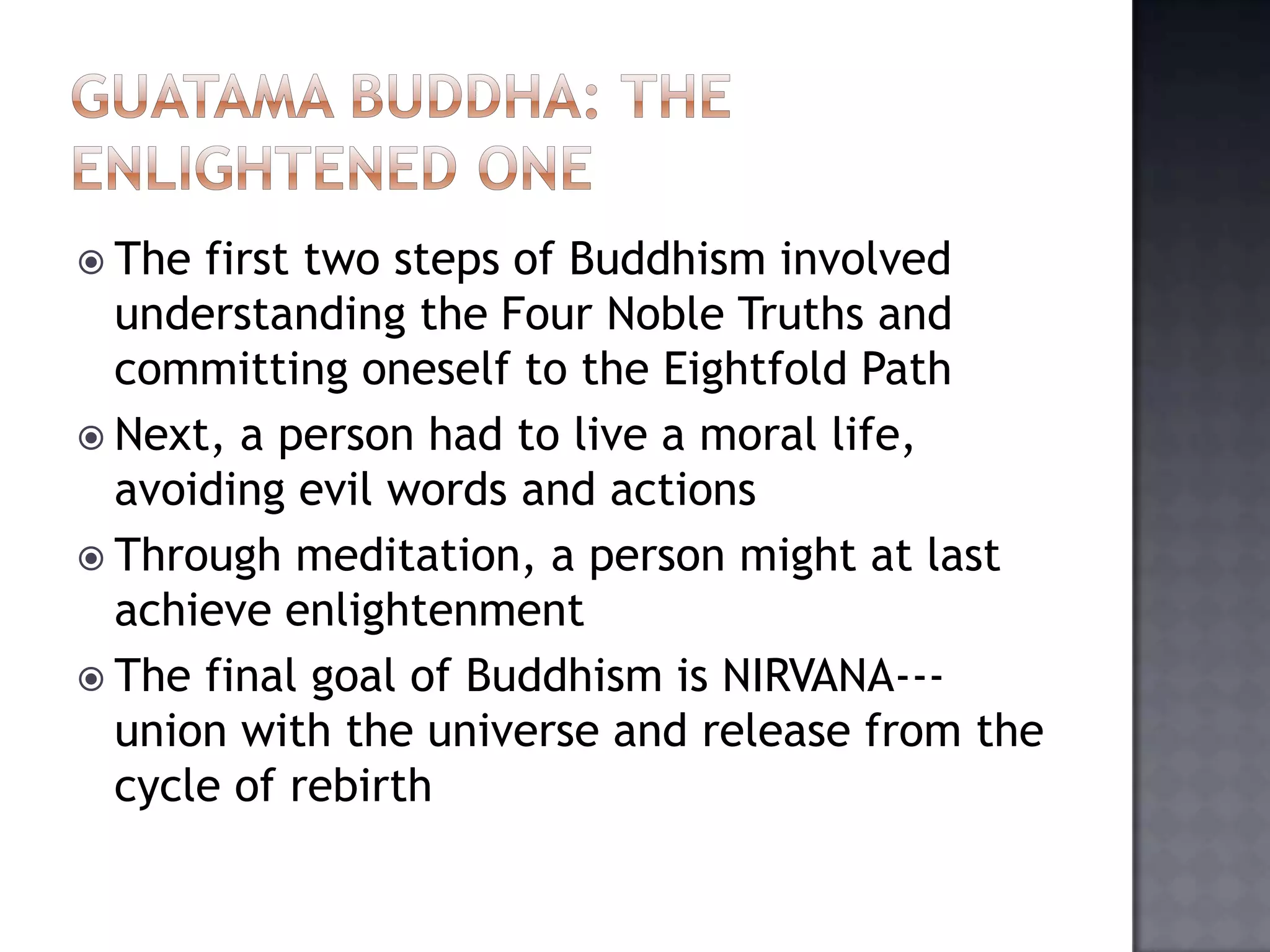  The first two steps of Buddhism involved
understanding the Four Noble Truths and
committing oneself to the Eightfold Path
 Next, a person had to live a moral life,
avoiding evil words and actions
 Through meditation, a person might at last
achieve enlightenment
 The final goal of Buddhism is NIRVANA---
union with the universe and release from the
cycle of rebirth
 