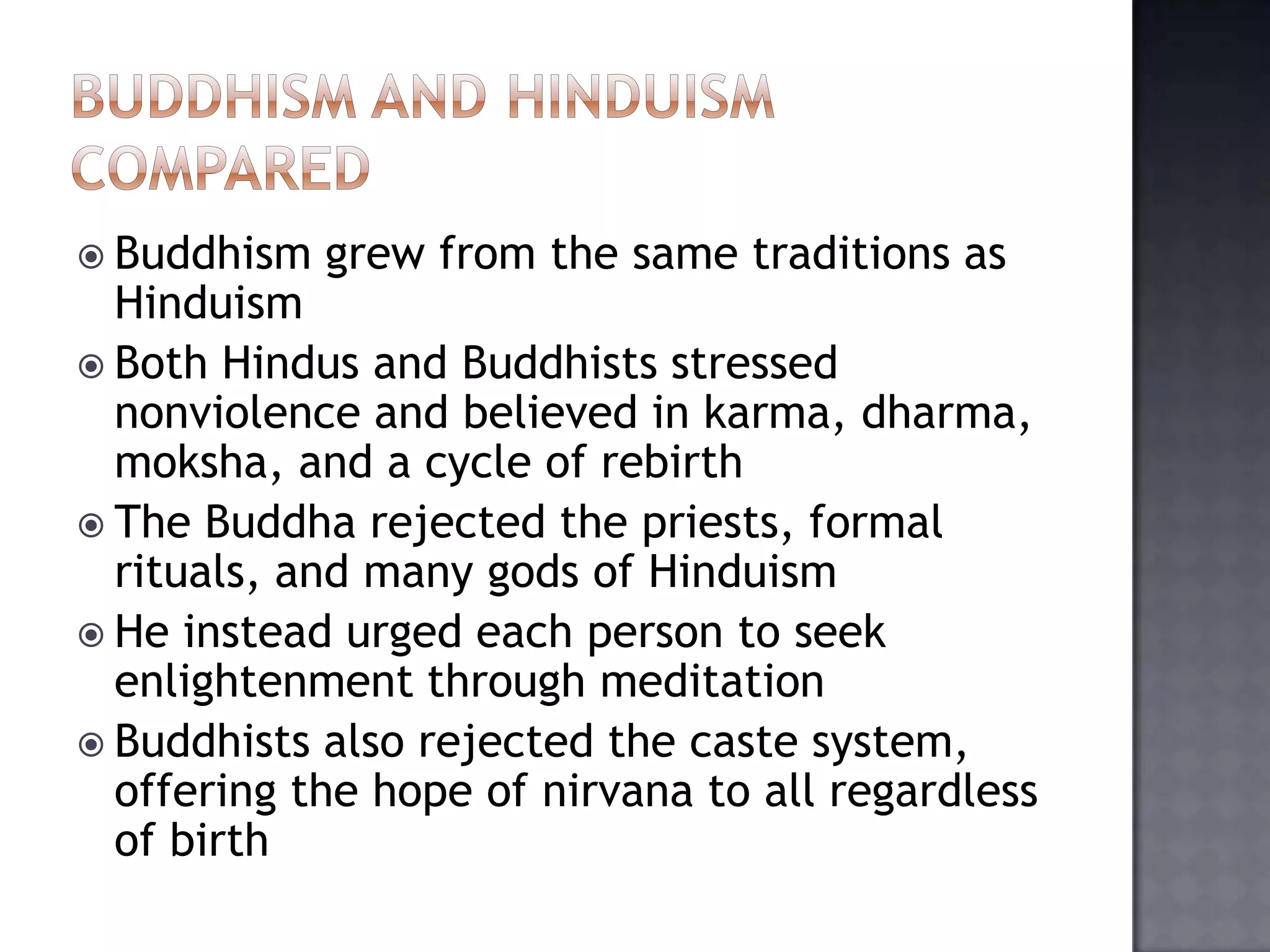  Buddhism grew from the same traditions as
Hinduism
 Both Hindus and Buddhists stressed
nonviolence and believed in karma, dharma,
moksha, and a cycle of rebirth
 The Buddha rejected the priests, formal
rituals, and many gods of Hinduism
 He instead urged each person to seek
enlightenment through meditation
 Buddhists also rejected the caste system,
offering the hope of nirvana to all regardless
of birth
 