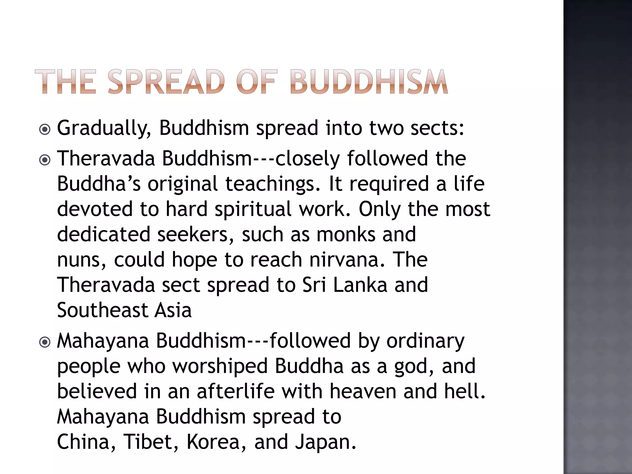  Gradually, Buddhism spread into two sects:
 Theravada Buddhism---closely followed the
Buddha’s original teachings. It required a life
devoted to hard spiritual work. Only the most
dedicated seekers, such as monks and
nuns, could hope to reach nirvana. The
Theravada sect spread to Sri Lanka and
Southeast Asia
 Mahayana Buddhism---followed by ordinary
people who worshiped Buddha as a god, and
believed in an afterlife with heaven and hell.
Mahayana Buddhism spread to
China, Tibet, Korea, and Japan.
 