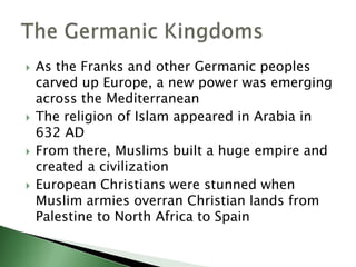 







As the Franks and other Germanic peoples
carved up Europe, a new power was emerging
across the Mediterranean
The religion of Islam appeared in Arabia in
632 AD
From there, Muslims built a huge empire and
created a civilization
European Christians were stunned when
Muslim armies overran Christian lands from
Palestine to North Africa to Spain

 