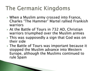





When a Muslim army crossed into France,
Charles “The Hammer” Martel rallied Frankish
warriors
At the Battle of Tours in 732 AD, Christian
warriors triumphed over the Muslim armies
This was supposedly a sign that God was on
their side
The Battle of Tours was important because it
stopped the Muslim advance into Western
Europe, although the Muslims continued to
rule Spain

 