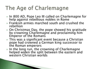 








In 800 AD, Pope Leo III called on Charlemagne for
help against rebellious nobles in Rome
Frankish armies marched south and crushed the
rebellion
On Christmas Day, the pope showed his gratitude
by crowning Charlemagne and proclaiming him
Emperor of the Romans
This was a significant event because a Christian
pope had crowned a German king successor to
the Roman emperors
In the long run, the crowning of Charlemagne
helped widen the split between the eastern and
western Christian worlds

 