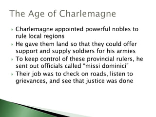 







Charlemagne appointed powerful nobles to
rule local regions
He gave them land so that they could offer
support and supply soldiers for his armies
To keep control of these provincial rulers, he
sent out officials called “missi dominici”
Their job was to check on roads, listen to
grievances, and see that justice was done

 