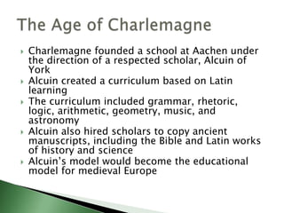 








Charlemagne founded a school at Aachen under
the direction of a respected scholar, Alcuin of
York
Alcuin created a curriculum based on Latin
learning
The curriculum included grammar, rhetoric,
logic, arithmetic, geometry, music, and
astronomy
Alcuin also hired scholars to copy ancient
manuscripts, including the Bible and Latin works
of history and science
Alcuin’s model would become the educational
model for medieval Europe

 