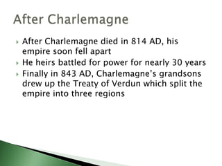 




After Charlemagne died in 814 AD, his
empire soon fell apart
He heirs battled for power for nearly 30 years
Finally in 843 AD, Charlemagne’s grandsons
drew up the Treaty of Verdun which split the
empire into three regions

 