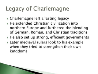 






Charlemagne left a lasting legacy
He extended Christian civilization into
northern Europe and furthered the blending
of German, Roman, and Christian traditions
He also set up strong, efficient governments
Later medieval rulers look to his example
when they tried to strengthen their own
kingdoms

 