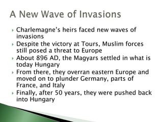 







Charlemagne’s heirs faced new waves of
invasions
Despite the victory at Tours, Muslim forces
still posed a threat to Europe
About 896 AD, the Magyars settled in what is
today Hungary
From there, they overran eastern Europe and
moved on to plunder Germany, parts of
France, and Italy
Finally, after 50 years, they were pushed back
into Hungary

 