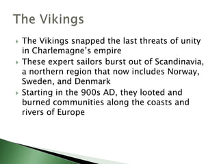 





The Vikings snapped the last threats of unity
in Charlemagne’s empire
These expert sailors burst out of Scandinavia,
a northern region that now includes Norway,
Sweden, and Denmark
Starting in the 900s AD, they looted and
burned communities along the coasts and
rivers of Europe

 