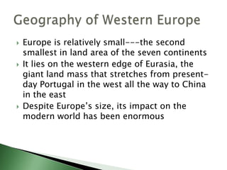 





Europe is relatively small---the second
smallest in land area of the seven continents
It lies on the western edge of Eurasia, the
giant land mass that stretches from presentday Portugal in the west all the way to China
in the east
Despite Europe’s size, its impact on the
modern world has been enormous

 