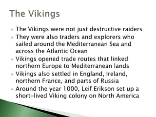 








The Vikings were not just destructive raiders
They were also traders and explorers who
sailed around the Mediterranean Sea and
across the Atlantic Ocean
Vikings opened trade routes that linked
northern Europe to Mediterranean lands
Vikings also settled in England, Ireland,
northern France, and parts of Russia
Around the year 1000, Leif Erikson set up a
short-lived Viking colony on North America

 