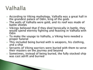 








According to Viking mythology, Valhalla was a great hall in
the grandest palace of Odin, king of the gods
The walls of Valhalla were gold, and its roof was made of
battle shields
Vikings believed that if they died heroically in battle, they
would spend eternity fighting and feasting in Valhalla with
Odin
To make the voyage to Valhalla, a Viking hero needed a
proper funeral
This included being buried with is weapons, his clothing,
and a ship
Servants of Viking warriors were buried with them to serve
their masters on the journey and beyond
Sometimes, instead of being buried, the fully stocked ship
was cast adrift and burned

 