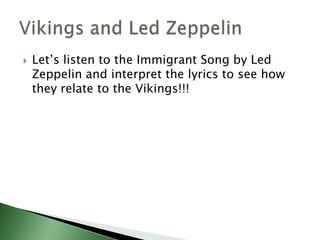 

Let’s listen to the Immigrant Song by Led
Zeppelin and interpret the lyrics to see how
they relate to the Vikings!!!

 