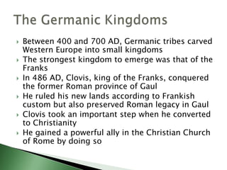 








Between 400 and 700 AD, Germanic tribes carved
Western Europe into small kingdoms
The strongest kingdom to emerge was that of the
Franks
In 486 AD, Clovis, king of the Franks, conquered
the former Roman province of Gaul
He ruled his new lands according to Frankish
custom but also preserved Roman legacy in Gaul
Clovis took an important step when he converted
to Christianity
He gained a powerful ally in the Christian Church
of Rome by doing so

 