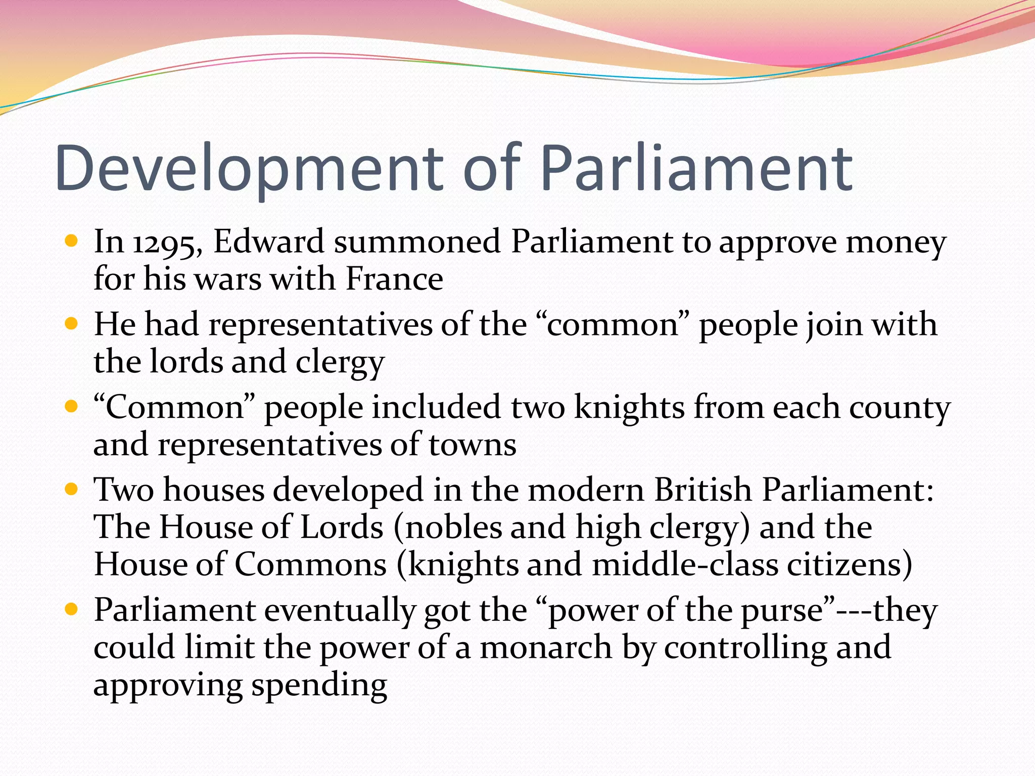 Development of Parliament
 In 1295, Edward summoned Parliament to approve money






for his wars with France
He had representatives of the “common” people join with
the lords and clergy
“Common” people included two knights from each county
and representatives of towns
Two houses developed in the modern British Parliament:
The House of Lords (nobles and high clergy) and the
House of Commons (knights and middle-class citizens)
Parliament eventually got the “power of the purse”---they
could limit the power of a monarch by controlling and
approving spending

 