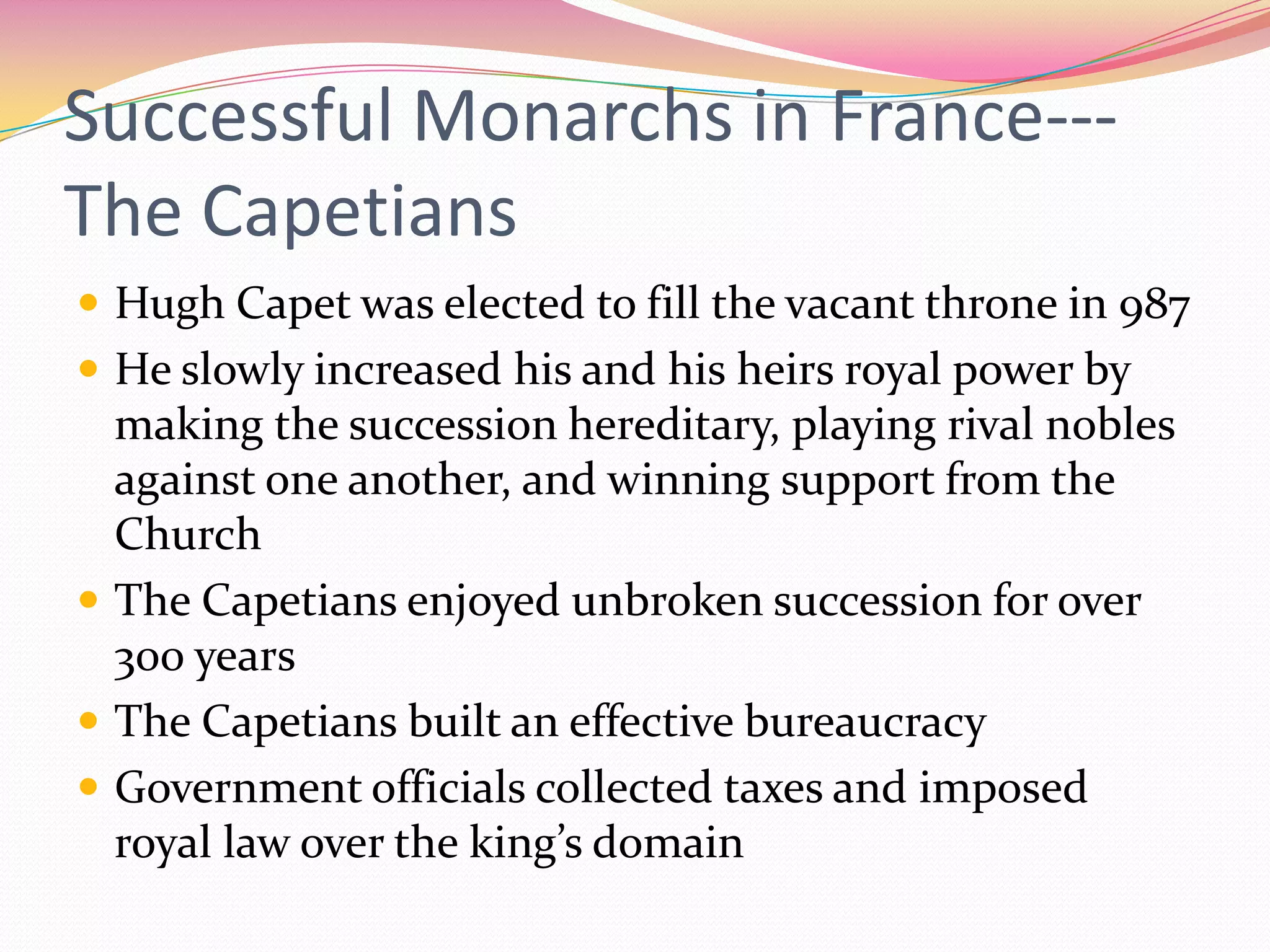 Successful Monarchs in France--The Capetians
 Hugh Capet was elected to fill the vacant throne in 987
 He slowly increased his and his heirs royal power by

making the succession hereditary, playing rival nobles
against one another, and winning support from the
Church
 The Capetians enjoyed unbroken succession for over
300 years
 The Capetians built an effective bureaucracy
 Government officials collected taxes and imposed
royal law over the king’s domain

 