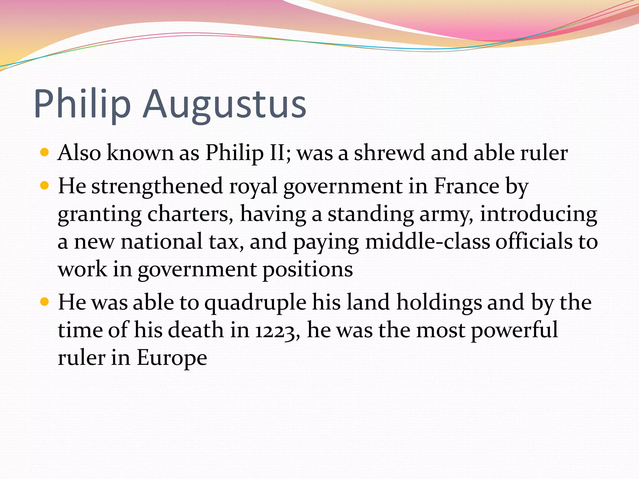 Philip Augustus
 Also known as Philip II; was a shrewd and able ruler
 He strengthened royal government in France by

granting charters, having a standing army, introducing
a new national tax, and paying middle-class officials to
work in government positions
 He was able to quadruple his land holdings and by the
time of his death in 1223, he was the most powerful
ruler in Europe

 