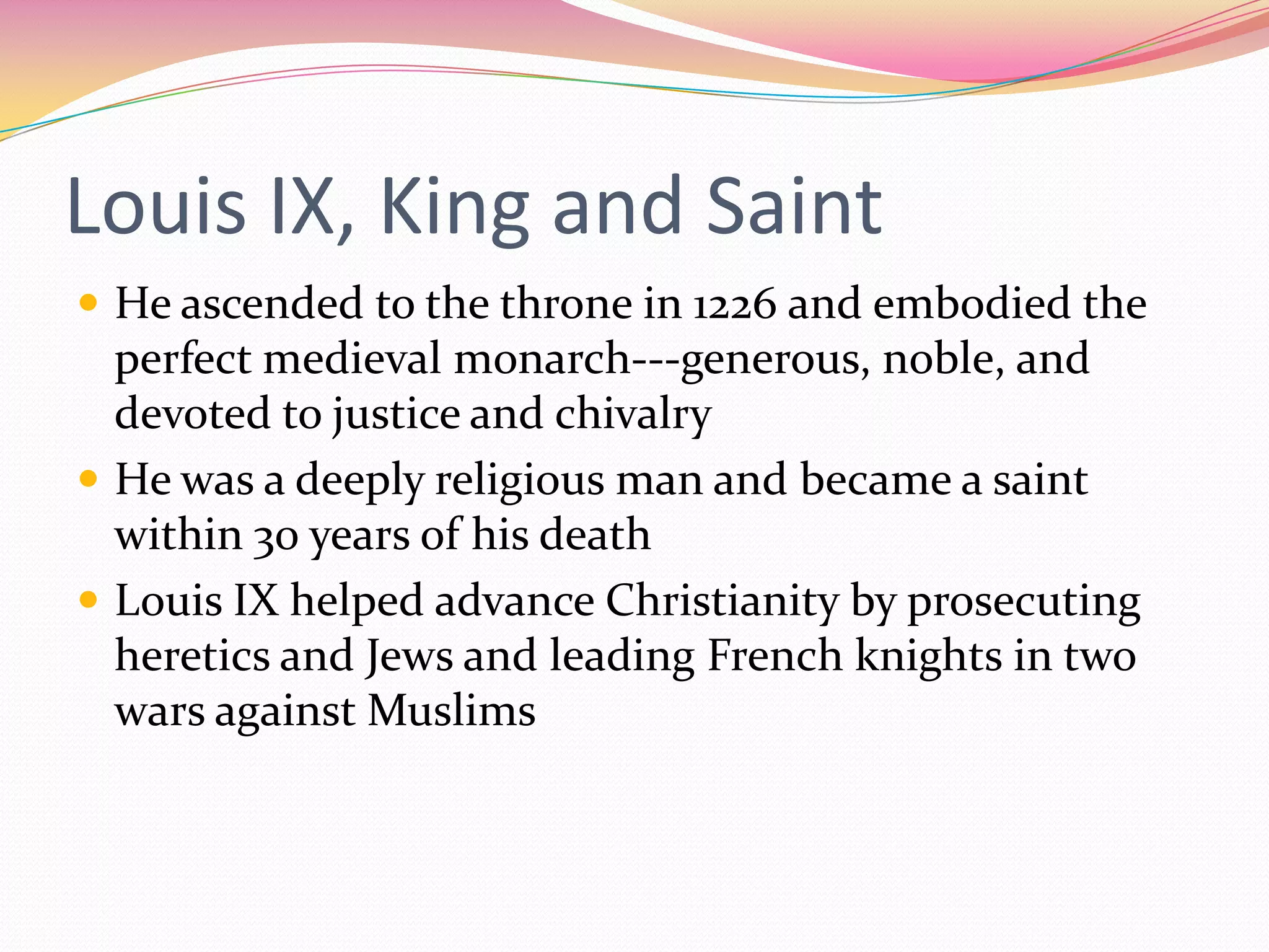 Louis IX, King and Saint
 He ascended to the throne in 1226 and embodied the

perfect medieval monarch---generous, noble, and
devoted to justice and chivalry
 He was a deeply religious man and became a saint
within 30 years of his death
 Louis IX helped advance Christianity by prosecuting
heretics and Jews and leading French knights in two
wars against Muslims

 